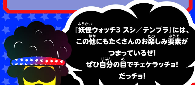 『妖怪ウォッチ３ スシ／テンプラ』には、この他にもたくさんのお楽しみ要素がつまっているぜ！ぜひ自分の目でチェケラッチョ！だっチョ！