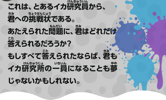 これは、とあるイカ研究員から、君への挑戦状である。あたえられた問題に、君はどれだけ答えられるだろうか？もしすべて答えられたならば、君もイカ研究所の一員になることも夢じゃないかもしれない。