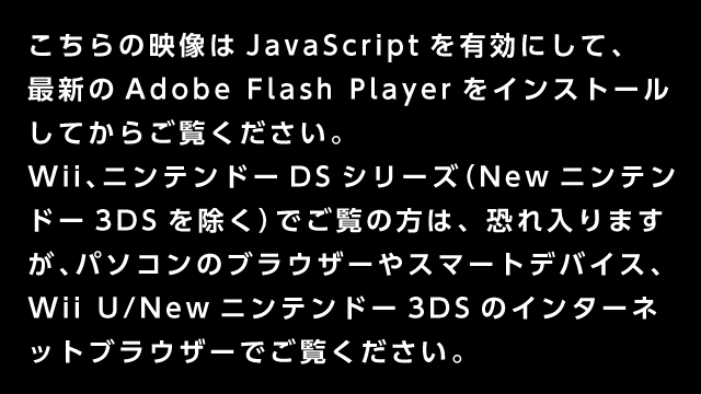 この動画はパソコンのブラウザーでJavaScriptを有効にし、最新のAdobe Flash Playerをインストールしてからご覧ください。また、WiiやニンテンドーDSシリーズでご覧の方は、恐れ入りますが、パソコンのブラウザーやWii Uでご覧ください。