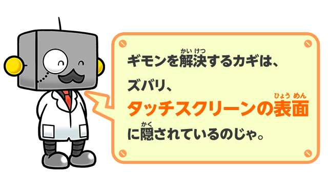ギモンを解決するカギは、ズバリ、タッチスクリーンの表面に隠されているのじゃ。