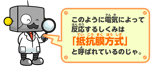 このように電気によって反応するしくみは「抵抗膜方式」と呼ばれているのじゃ。
