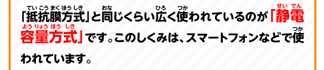 「抵抗膜方式」と同じくらい広く使われているのが「静電容量方式」です。このしくみは、スマートフォンなどで使われています。