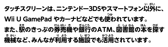 タッチスクリーンは、ニンテンドー3DSやスマートフォン以外にも、Wii U GamePad やカーナビなどでも使われています。また、駅のきっぷの券売機や銀行のATM、図書館の本を探す機械など、みんなが利用する施設でも活用されています。