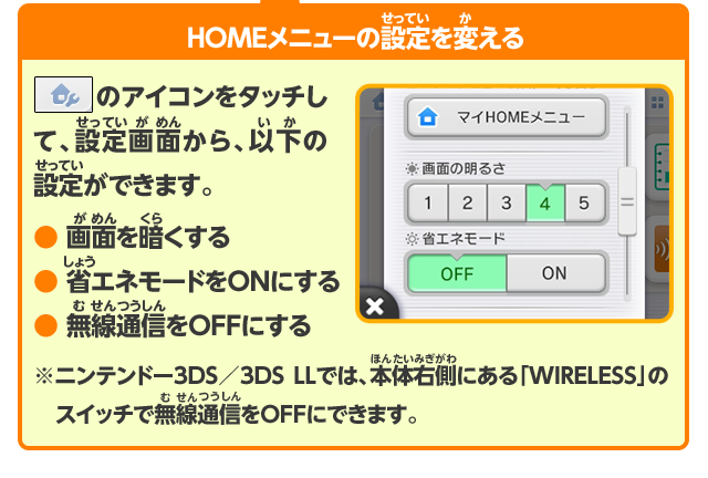 HOMEメニューの設定を変える HOMEメニュー左上のアイコンをタッチして、設定画面から、以下の設定ができます。 ・画面を暗くする ・省エネモードをONにする ・無線通信をOFFにする ※ニンテンドー3DS／3DS LLでは、本体右側にある「WIRELESS」のスイッチで無線通信をOFFにできます。