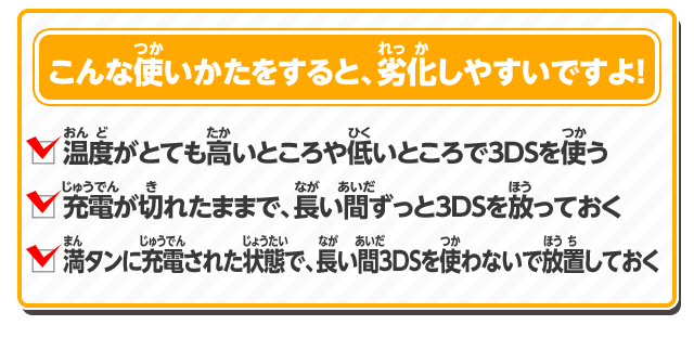 こんな使いかたをすると、劣化しやすいですよ！・温度がとても高いところや低いところで3DSを使う・充電が切れたままで、長い間ずっと3DSを放っておく・満タンに充電された状態で、長い間3DSを使わないで放置しておく