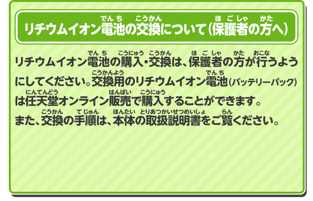 リチウムイオン電池の購入・交換は、保護者の方が行うようにしてください。 交換用のリチウムイオン電池（バッテリーパック）は任天堂オンライン販売で購入することができます。また、交換の手順は、本体の取扱説明書をご覧ください。