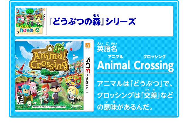 『どうぶつの森』シリーズ英語名AnimalCrossing　アニマルクロッシング　アニマルは「どうぶつ」で、クロッシングは「交差」などの意味があるんだ。