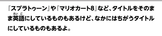 『スプラトゥーン』や『マリオカート8』など、タイトルをそのまま英語にしているものもあるけど、なかにはちがうタイトルにしているものもあるよ。