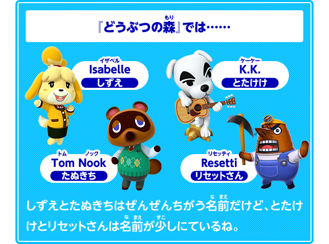 『どうぶつの森』では……　Isabelle　イザベル　しずえ　Tom Nook　たぬきち　K.K.　とたけけ　Resetti　リセッティ　リセットさん　しずえとたぬきちはぜんぜんちがう名前だけど、とたけけとリセットさんは名前が少しにているね。