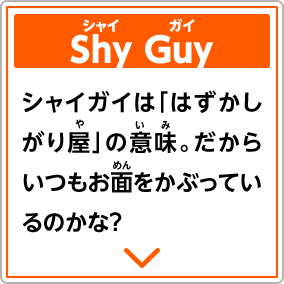 Shy Guyシャイガイ　シャイガイは「はずかしがり屋」の意味。だからいつもお面をかぶっているのかな？
