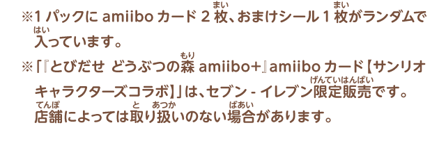 ※1パックにamiiboカード2枚、おまけシール1枚がランダムで入っています。※「『とびだせ どうぶつの森 amiibo+』amiiboカード【サンリオキャラクターズコラボ】」は、セブン-イレブン限定販売です。店舗によっては取り扱いのない場合があります。