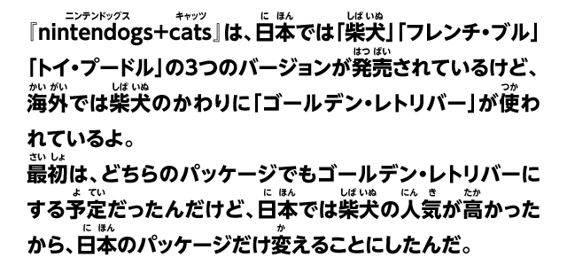 『nintendogs+cats』は、日本では「柴犬」「フレンチ・ブル」「トイ・プードル」の3つのバージョンが発売されているけど、海外では柴犬のかわりに「ゴールデン・レトリバー」が使われているよ。最初は、どちらのパッケージでもゴールデン・レトリバーにする予定だったんだけど、日本では柴犬の人気が高かったから、日本のパッケージだけ変えることにしたんだ。