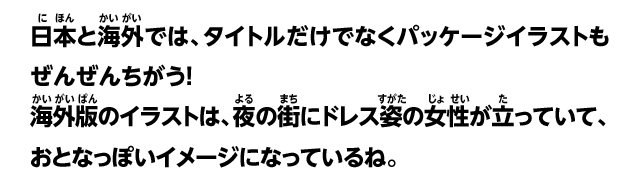 日本と海外では、タイトルだけでなくパッケージイラストもぜんぜんちがう！海外版のイラストは、夜の街にドレス姿の女性が立っていて、おとなっぽいイメージになっているね。