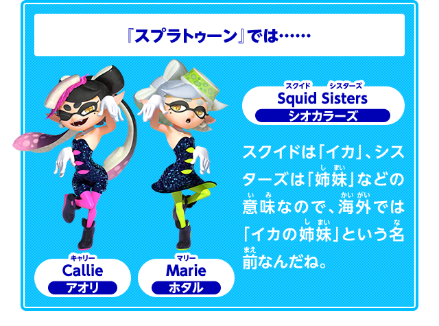 『スプラトゥーン』では……　Squid Sisters　スクイドシスターズ　Callie　キャリー　アオリ　Marie　マリー　ホタル　スクイドは「イカ」、シスターズは「姉妹」などの意味なので、海外では「イカの姉妹」という名前なんだね。
