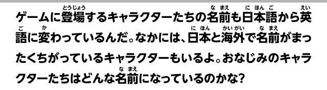 ゲームに登場するキャラクターたちの名前も日本語から英語に変わっているんだ。なかには、日本と海外で名前がまったくちがっているキャラクターもいるよ。おなじみのキャラクターたちはどんな名前になっているのかな？