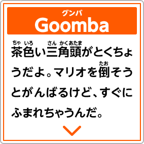 Goombaグンバ　茶色い三角頭がとくちょうだよ。マリオを倒そうとがんばるけど、すぐにふまれちゃうんだ。