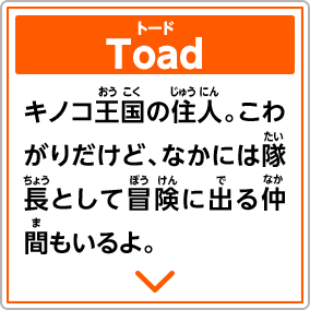 Toadトード　キノコ王国の住人。こわがりだけど、なかには隊長として冒険に出る仲間もいるよ。