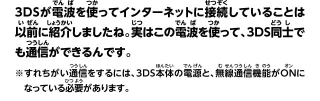 3DSが電波を使ってインターネットに接続していることは以前に紹介しましたね。実はこの電波を使って、3DS同士でも通信ができるんです。※すれちがい通信をするには、3DS本体の電源と、無線通信機能がONになっている必要があります。