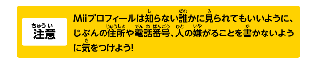 注意 Miiプロフィールは知らない誰かに見られてもいいように、じぶんの住所や電話番号、人の嫌がることを書かないように気をつけよう！
