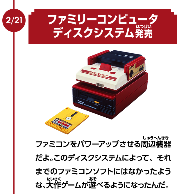 2/21　ファミリーコンピュータディスクシステム発売　ファミコンをパワーアップさせる周辺機器だよ。このディスクシステムによって、それまでのファミコンソフトにはなかったような、大作ゲームが遊べるようになったんだ。