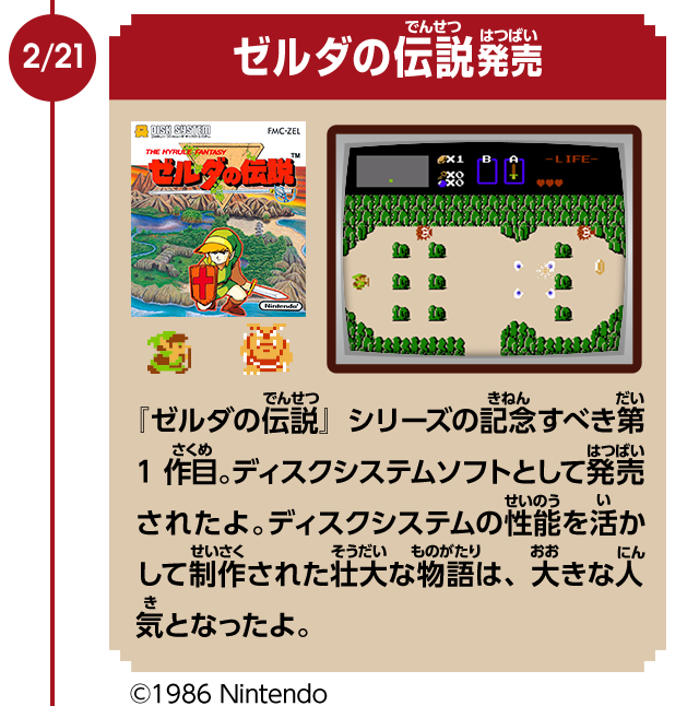 2/21　ゼルダの伝説発売　『ゼルダの伝説』シリーズの記念すべき第1作目。ディスクシステムソフトとして発売されたよ。ディスクシステムの性能を活かして制作された壮大な物語は、大きな人気となったよ。　©1986 Nintendo