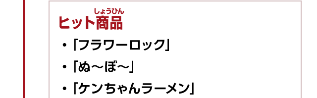 ヒット商品　・「フラワーロック」　・「ぬ～ぼ～」　・「ケンちゃんラーメン」