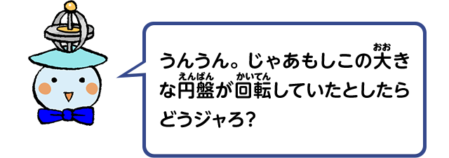 うんうん。じゃあもしこの大きな円盤が回転していたとしたらどうジャろ？