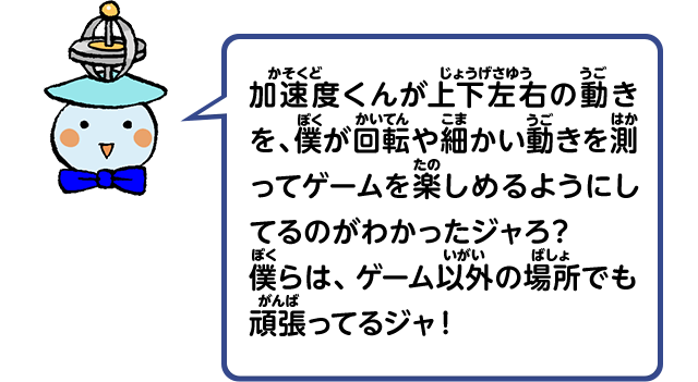 加速度くんが上下左右の動きを、僕が回転や細かい動きを測ってゲームを楽しめるようにしてるのがわかったジャろ？僕らは、ゲーム以外の場所でも頑張ってるんジャ！