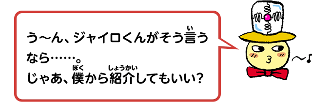う～ん、ジャイロくんがそう言うなら……。じゃあ、僕から紹介してもいい？