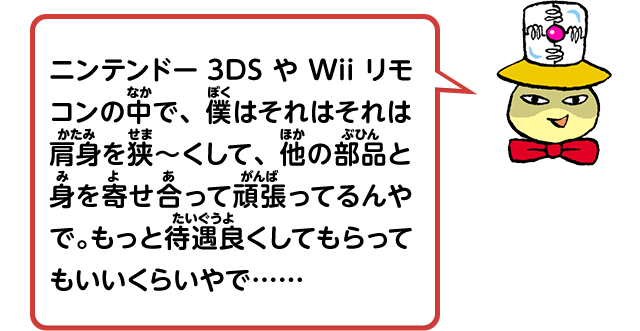 ニンテンドー3DSやWiiリモコンの中で、僕はそれはそれは肩身を狭～くして、他の部品と身を寄せ合って頑張ってるんやで。もっと待遇良くしてもらってもいいくらいやで……