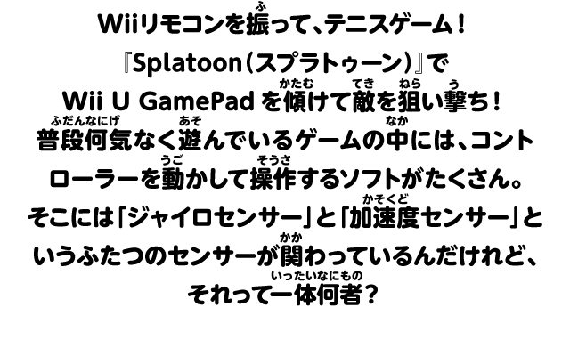 Wiiリモコンを振って、テニスゲーム！『Splatoon（スプラトゥーン）』でWii U GamePadを傾けて敵を狙い撃ち！普段何気なく遊んでいるゲームの中には、コントローラーを動かして操作するソフトがたくさん。そこには「ジャイロセンサー」と「加速度センサー」というふたつのセンサーが関わっているんだけれど、それって一体何者？