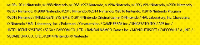 ©1985-2011 Nintendo, ©1988 Nintendo, ©1988-1992 Nintendo, ©1994 Nintendo, ©1996,1997 Nintendo, ©2001 Nintendo, ©2007 Nintendo, © 2009 Nintendo, ©2013 Nintendo, ©2014 Nintendo, ©2016 Nintendo, ©2016 Nintendo Program ©2016 Nintendo / INTELLIGENT SYSTEMS, © 2014 Nintendo Original Game: © Nintendo / HAL Laboratory, Inc. Characters: © Nintendo / HAL Laboratory, Inc. / Pokemon. / Creatures Inc. / GAME FREAK inc. / SHIGESATO ITOI / APE inc. / INTELLIGENT SYSTEMS / SEGA / CAPCOM CO., LTD. / BANDAI NAMCO Games Inc. / MONOLITHSOFT / CAPCOM U.S.A., INC. / SQUARE ENIX CO., LTD., ©2014 Nintendo, © Nintendo