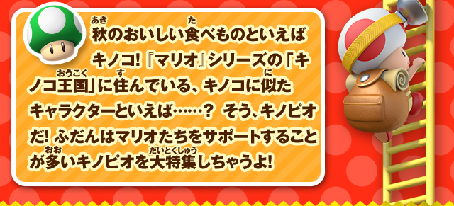 秋のおいしい食べものといえばキノコ！ 『マリオ』シリーズの「キノコ王国」に住んでいる、キノコに似たキャラクターといえば……？ そう、キノピオだ！ ふだんはマリオたちをサポートすることが多いキノピオを大特集しちゃうよ！