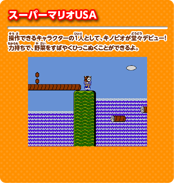 スーパーマリオUSA 操作できるキャラクターの1人として、キノピオが堂々デビュー！ 力持ちで、野菜をすばやくひっこぬくことができるよ。