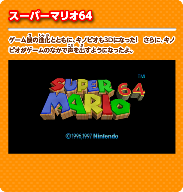 スーパーマリオ64 ゲーム機の進化とともに、キノピオも3D になった！ さらに、キノピオがゲームのなかで声を出すようになったよ。