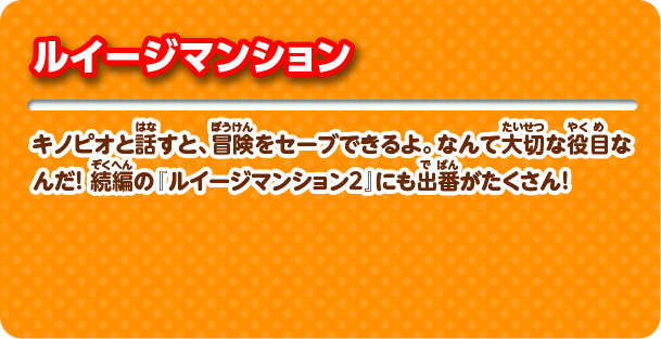 ルイージマンション キノピオと話すと、冒険をセーブできるよ。なんて大切な役目なんだ！ 続編の『ルイージマンション2』にも出番がたくさん！