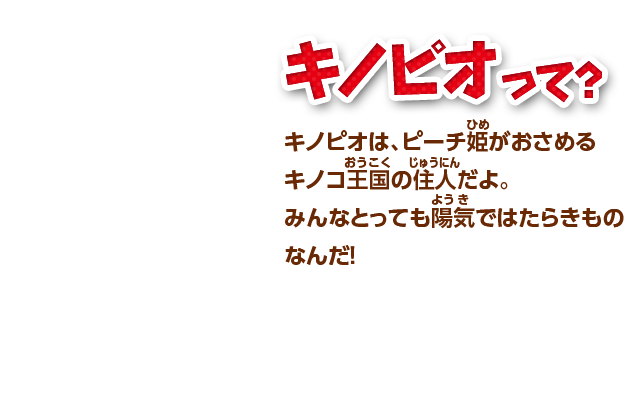 キノピオって？ キノピオは、ピーチ姫がおさめるキノコ王国の住人だよ。みんなとっても陽気ではたらきものなんだ！