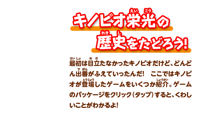 キノピオ栄光の歴史をたどろう！最初は目立たなかったキノピオだけど、どんどん出番がふえていったんだ！ ここではキノピオが登場したゲームをいくつか紹介。ゲームのパッケージをクリック（タップ）すると、くわしいことがわかるよ！