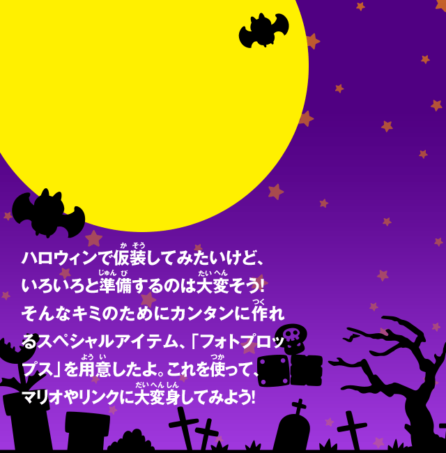 ハロウィンで仮装してみたいけど、いろいろと準備するのは大変そう！ そんなキミのためにカンタンに作れるスペシャルアイテム、「フォトプロップス」を用意したよ。これを使って、 マリオやリンクに大変身してみよう！