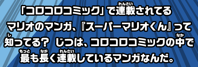 「コロコロコミック」で連載されてるマリオのマンガ、『スーパーマリオくん』って知ってる？じつは、コロコロコミックの中で最も長く連載しているマンガなんだ。