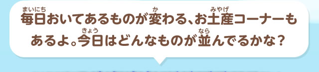 毎日おいてあるものが変わる、お土産コーナーもあるよ。今日はどんなものが並んでるかな？