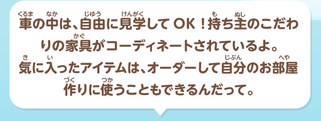 車の中は、自由に見学してOK！持ち主のこだわりの家具がコーディネートされているよ。気に入ったアイテムは、オーダーして自分のお部屋作りに使うこともできるんだって。