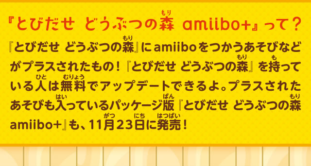 『とびだせ どうぶつの森 amiibo+』って？『とびだせ どうぶつの森』にamiiboをつかうあそびなどがプラスされたもの！『とびだせ どうぶつの森』を持っている人は無料でアップデートできるよ。プラスされたあそびも入っているパッケージ版『とびだせ どうぶつの森 amiibo+』も、１１月２３日に発売！