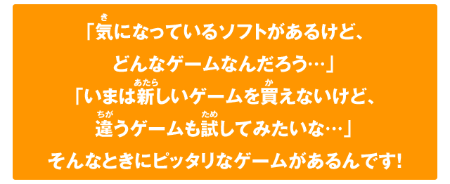 「気になっているソフトがあるけど、どんなゲームなんだろう…」「いまは新しいゲームを買えないけど、違うゲームも試してみたいな…」そんなときにピッタリなゲームがあるんです！