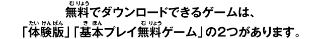 無料でダウンロードできるゲームは、 「体験版」「基本プレイ無料ゲーム」の2つがあります。 