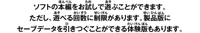 ソフトの本編をお試しで遊ぶことができます。ただし、遊べる回数に制限があります。製品版にセーブデータを引きつぐことができる体験版もあります。