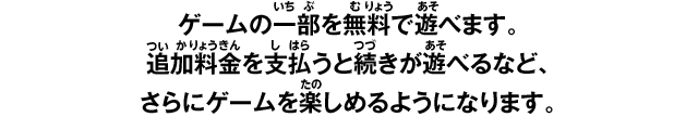 ゲームの一部を無料で遊べます。追加料金を支払うと続きが遊べるなど、さらにゲームを楽しめるようになります。