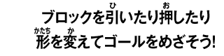 ブロックを引いたり押したり 形を変えてゴールをめざそう！