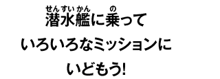 潜水艦に乗って いろいろなミッションに いどもう！ 