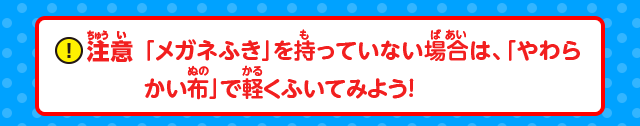 注意：「メガネふき」を持っていない場合は、「やわらかい布」で軽くふいてみよう！
